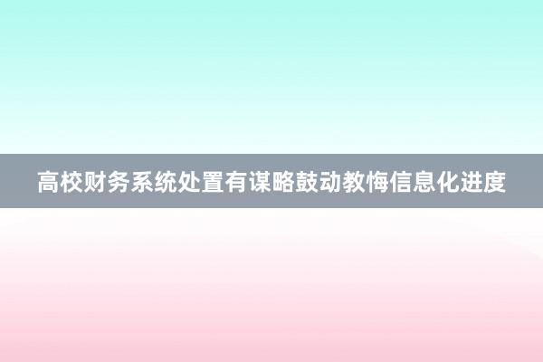 高校财务系统处置有谋略鼓动教悔信息化进度