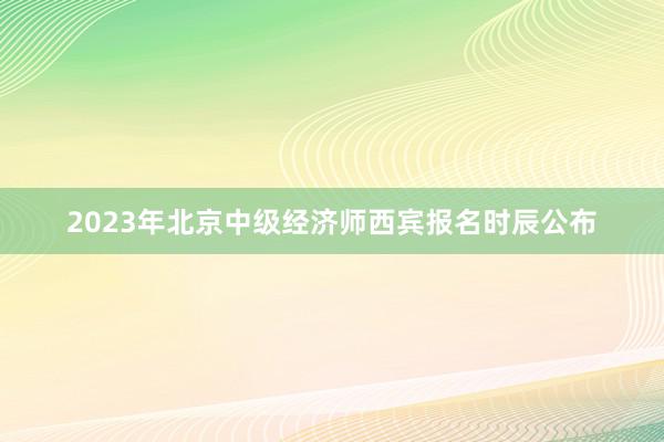 2023年北京中级经济师西宾报名时辰公布