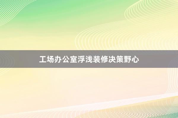 工场办公室浮浅装修决策野心