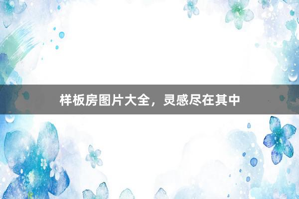 样板房图片大全，灵感尽在其中