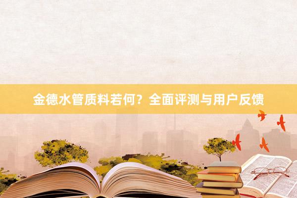 金德水管质料若何？全面评测与用户反馈